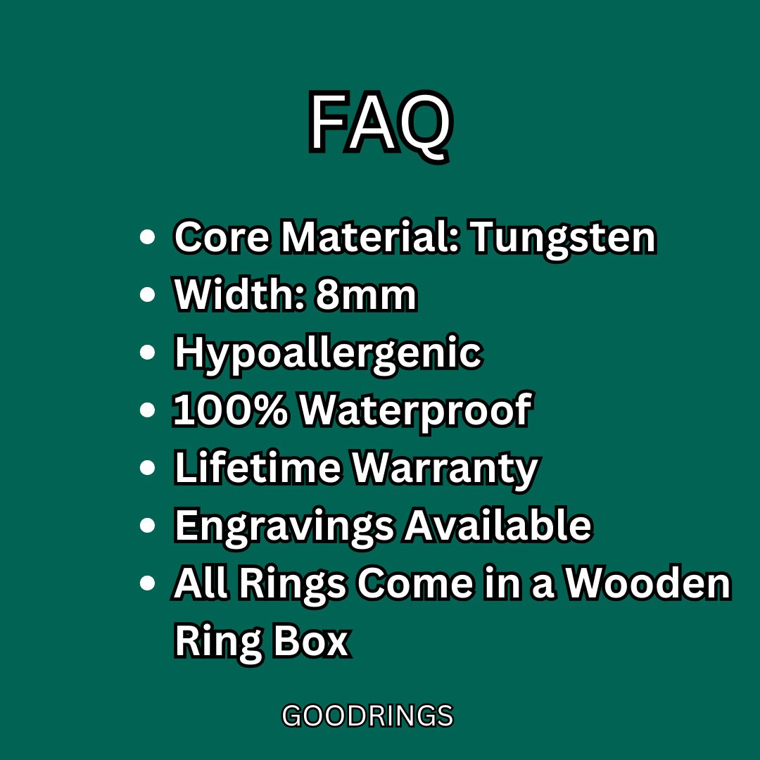 Frequently asked questions. The ring core is made out of tungsten and is 8mm wide. Tungsten is hypoallergenic and the ring is 100% waterproof. All rings come with a lifetime warranty and ring box!